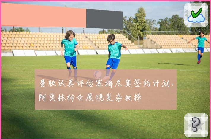 曼联认真评估塞梅尼奥签约计划，阿莫林转会展现复杂抉择