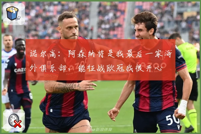 诺尔高:阿森纳将是我最后一家海外俱乐部,能征战欧冠我很开心