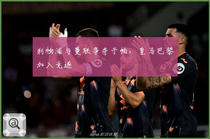 利物浦与曼联争夺于帕，皇马巴黎加入竞逐