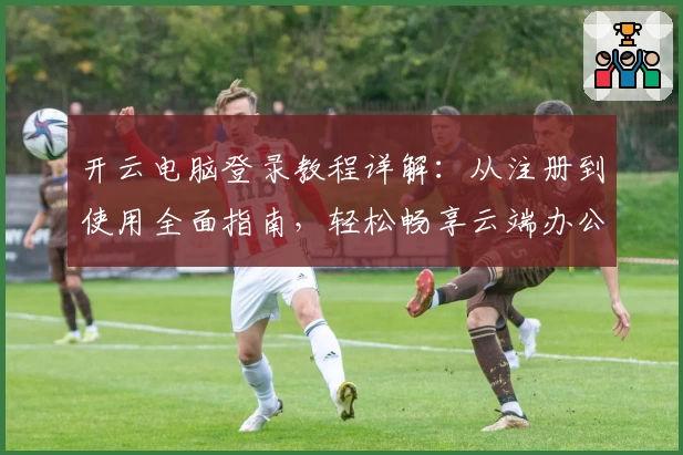 开云电脑登录教程详解：从注册到使用全面指南，轻松畅享云端办公新体验