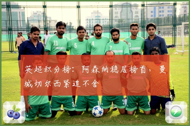 英超积分榜：阿森纳稳居榜首，曼城切尔西紧追不舍