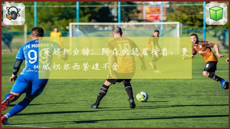 英超积分榜：阿森纳稳居榜首，曼城切尔西紧追不舍