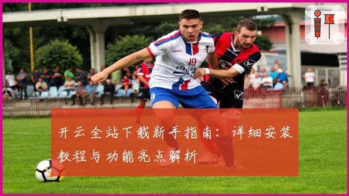 开云全站下载新手指南：详细安装教程与功能亮点解析