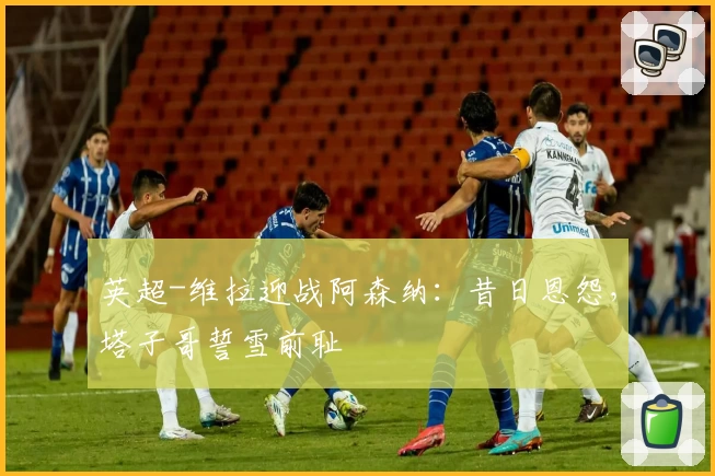 英超-维拉迎战阿森纳：昔日恩怨，塔子哥誓雪前耻