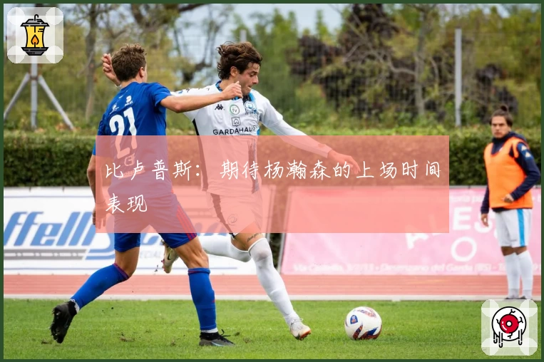 比卢普斯：期待杨瀚森的上场时间表现