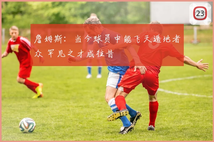 詹姆斯:当今球员中能飞天遁地者众 罕见之才成往昔