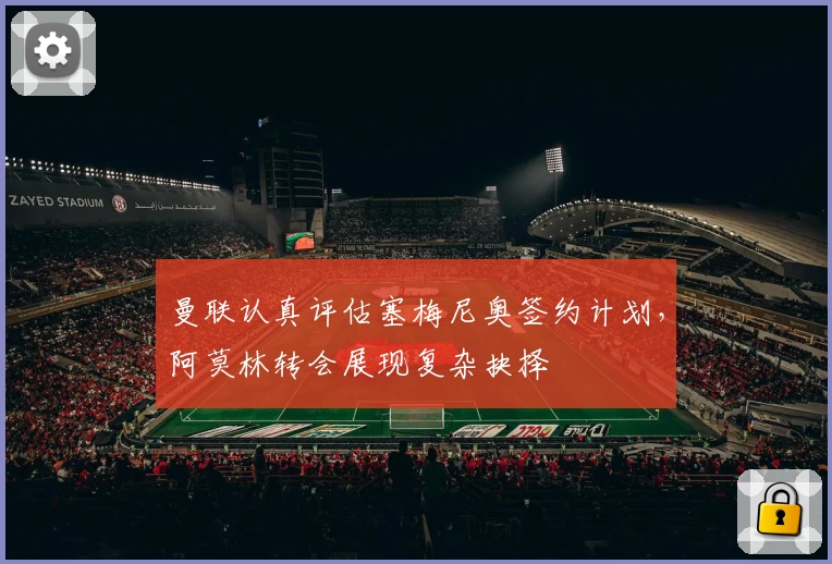 曼联认真评估塞梅尼奥签约计划，阿莫林转会展现复杂抉择