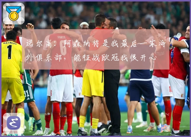 诺尔高:阿森纳将是我最后一家海外俱乐部,能征战欧冠我很开心