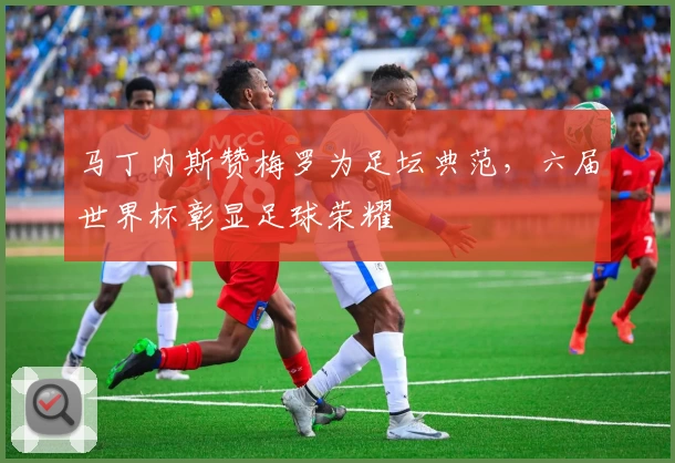 马丁内斯赞梅罗为足坛典范，六届世界杯彰显足球荣耀